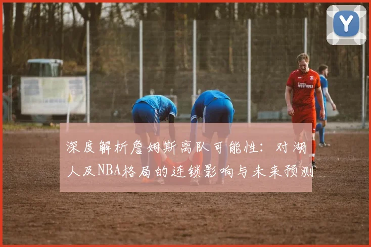 深度解析詹姆斯离队可能性:对湖人及NBA格局的连锁影响与未来预测