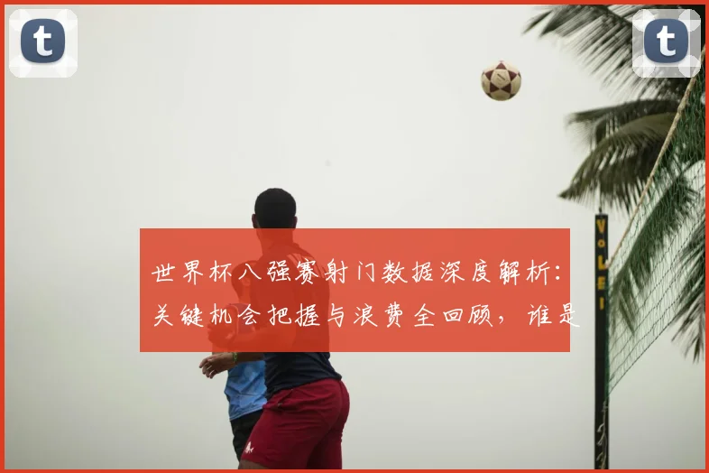 世界杯八强赛射门数据深度解析:关键机会把握与浪费全回顾,谁是决定战局的球员?