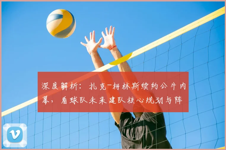 深度解析：扎克-柯林斯续约公牛内幕，看球队未来建队核心规划与阵容角色定位