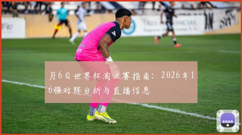 月6日世界杯淘汰赛指南:2026年16强对阵分析与直播信息