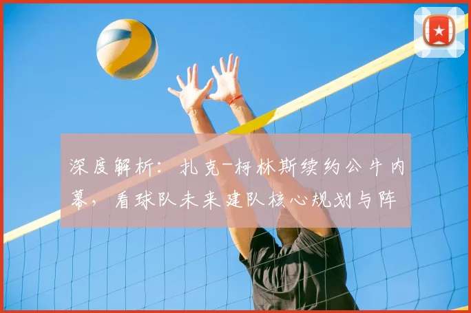 深度解析：扎克-柯林斯续约公牛内幕，看球队未来建队核心规划与阵容角色定位