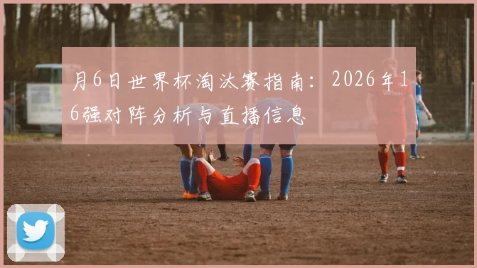 月6日世界杯淘汰赛指南：2026年16强对阵分析与直播信息