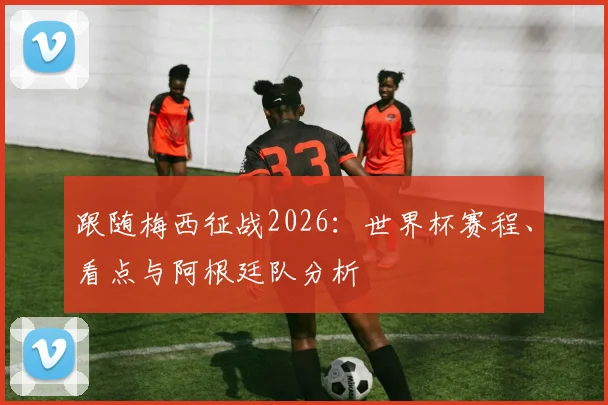 跟随梅西征战2026:世界杯赛程、看点与阿根廷队分析